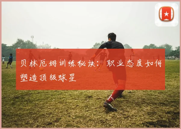 贝林厄姆训练秘诀:职业态度如何塑造顶级球星