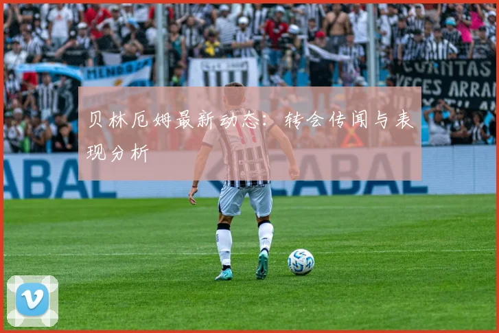 贝林厄姆最新动态：转会传闻与表现分析